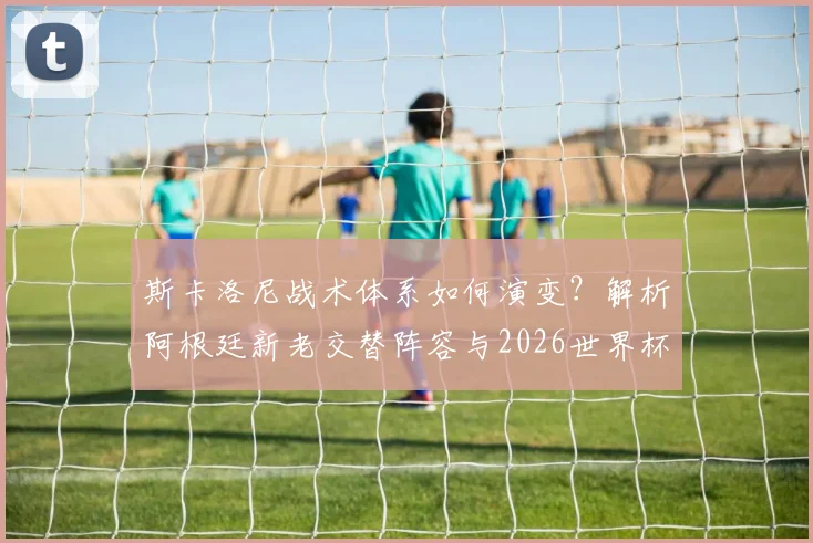 斯卡洛尼战术体系如何演变？解析阿根廷新老交替阵容与2026世界杯卫冕前景