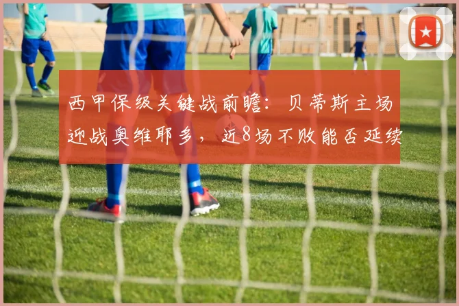 西甲保级关键战前瞻：贝蒂斯主场迎战奥维耶多，近8场不败能否延续？
