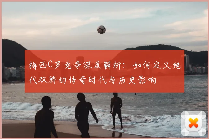 梅西C罗竞争深度解析:如何定义绝代双骄的传奇时代与历史影响